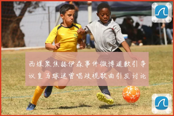 西媒聚焦赫伊森事件微博道歉引争议皇马球迷曾唱歧视歌曲引发讨论