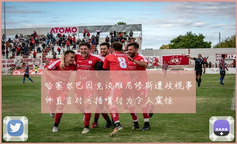 哈塞尔巴因克谈维尼修斯遭歧视事件直言对方捂嘴行为令人震惊