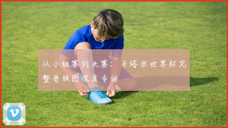 从小组赛到决赛：卡塔尔世界杯完整晋级图深度专访