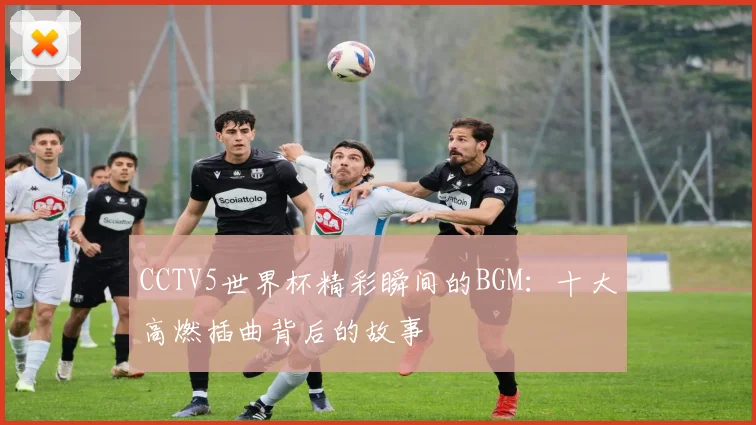 CCTV5世界杯精彩瞬间的BGM：十大高燃插曲背后的故事