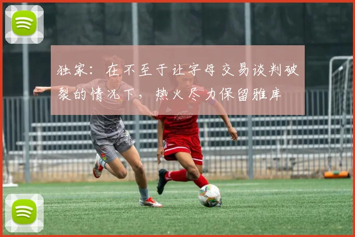 独家：在不至于让字母交易谈判破裂的情况下，热火尽力保留雅库