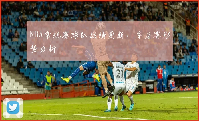 NBA常规赛球队战绩更新，季后赛形势分析